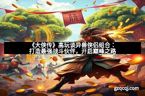 《大侠传》高玩谈异兽侠侣组合：打造最强战斗伙伴，开启巅峰之路